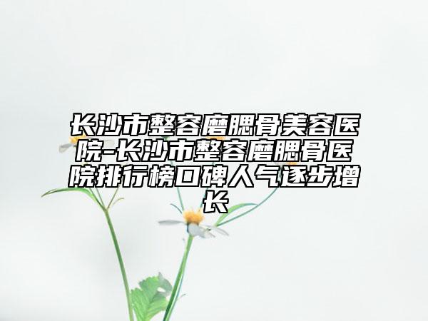 长沙市整容磨腮骨美容医院-长沙市整容磨腮骨医院排行榜口碑人气逐步增长