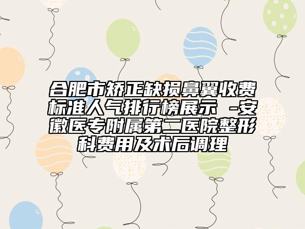 合肥市矫正缺损鼻翼收费标准人气排行榜展示 -安徽医专附属第二医院整形科费用及术后调理