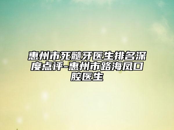 惠州市死髓牙医生排名深度点评-惠州市路海凤口腔医生
