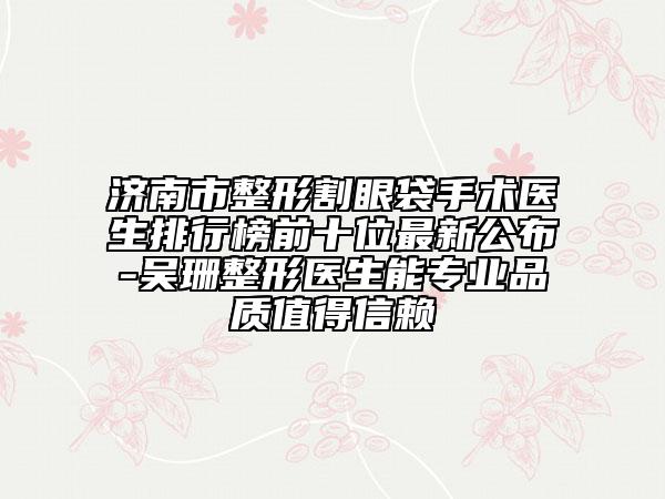 济南市整形割眼袋手术医生排行榜前十位最新公布-吴珊整形医生能专业品质值得信赖