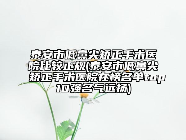 泰安市低鼻尖矫正手术医院比较正规(泰安市低鼻尖矫正手术医院在榜名单top10强名气远扬)