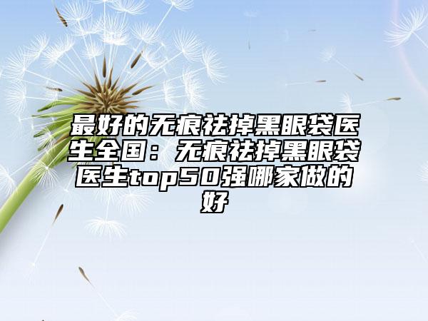 最好的无痕祛掉黑眼袋医生全国：无痕祛掉黑眼袋医生top50强哪家做的好