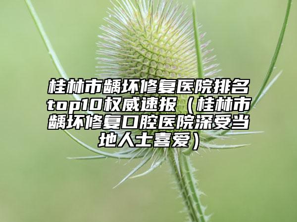 桂林市龋坏修复医院排名top10权威速报（桂林市龋坏修复口腔医院深受当地人士喜爱）