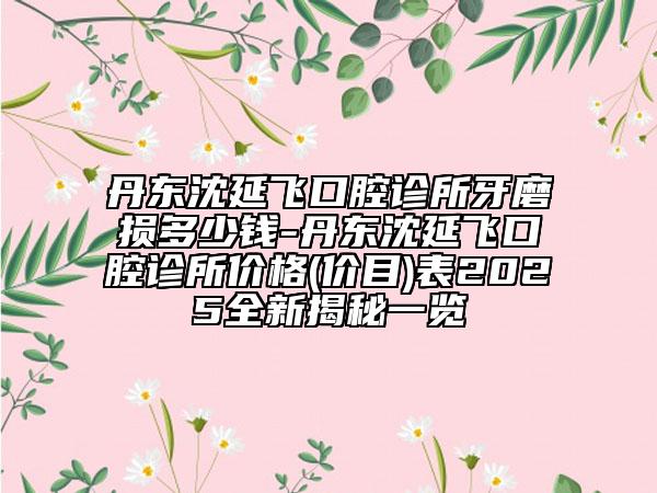 丹东沈延飞口腔诊所牙磨损多少钱-丹东沈延飞口腔诊所价格(价目)表2025全新揭秘一览