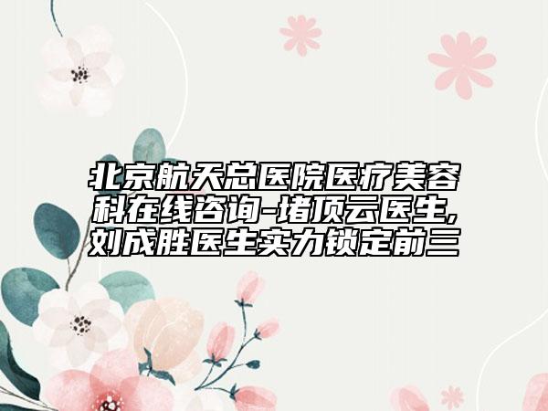 北京航天总医院医疗美容科在线咨询-堵顶云医生,刘成胜医生实力锁定前三