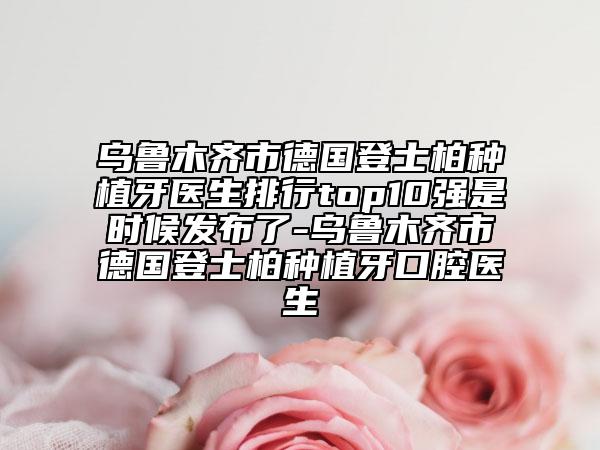乌鲁木齐市德国登士柏种植牙医生排行top10强是时候发布了-乌鲁木齐市德国登士柏种植牙口腔医生