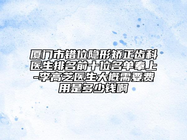 厦门市错位隐形矫正齿科医生排名前十位名单奉上-李高芝医生大概需要费用是多少钱啊