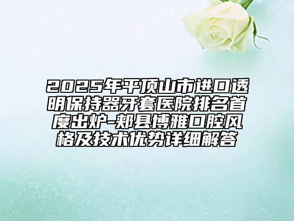 2025年平顶山市进口透明保持器牙套医院排名首度出炉-郏县博雅口腔风格及技术优势详细解答