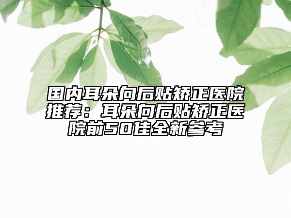 国内耳朵向后贴矫正医院推荐：耳朵向后贴矫正医院前50佳全新参考