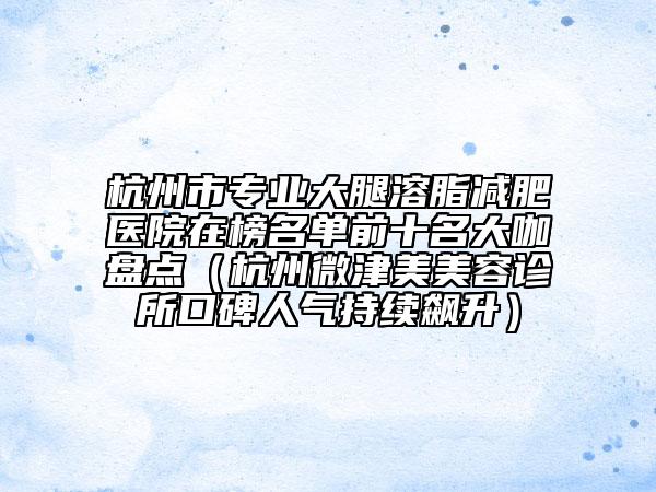 杭州市专业大腿溶脂减肥医院在榜名单前十名大咖盘点（杭州微津美美容诊所口碑人气持续飙升）