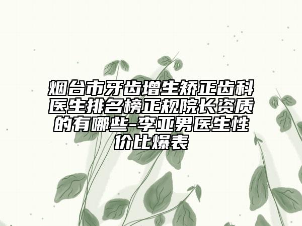 烟台市牙齿增生矫正齿科医生排名榜正规院长资质的有哪些-李亚男医生性价比爆表