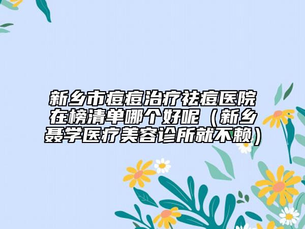 新乡市痘痘治疗祛痘医院在榜清单哪个好呢（新乡聂学医疗美容诊所就不赖）