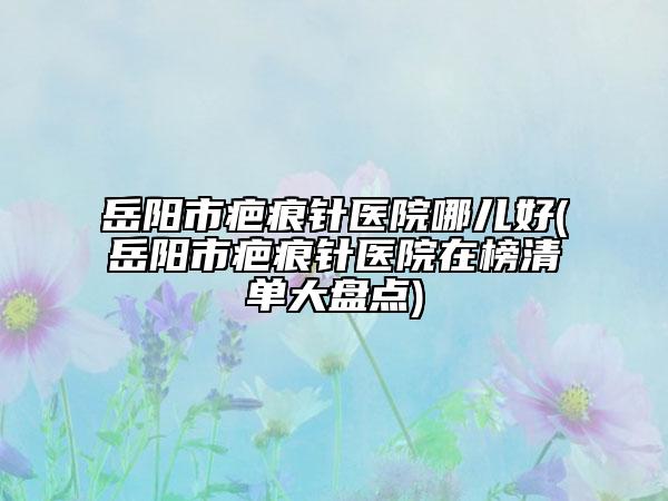 岳阳市疤痕针医院哪儿好(岳阳市疤痕针医院在榜清单大盘点)