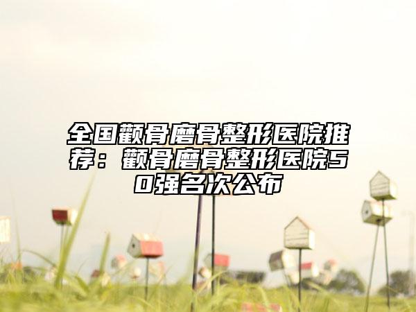 全国颧骨磨骨整形医院推荐：颧骨磨骨整形医院50强名次公布