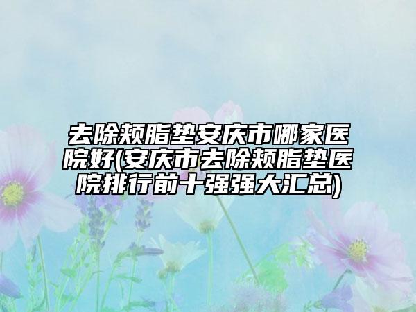 去除颊脂垫安庆市哪家医院好(安庆市去除颊脂垫医院排行前十强强大汇总)