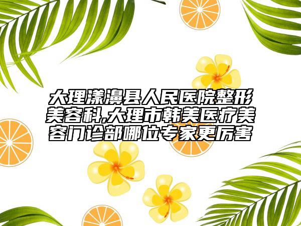 大理漾濞县人民医院整形美容科,大理市韩美医疗美容门诊部哪位专家更厉害
