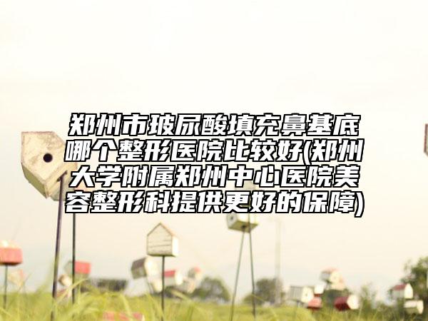 郑州市玻尿酸填充鼻基底哪个整形医院比较好(郑州大学附属郑州中心医院美容整形科提供更好的保障)