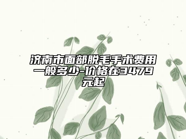 济南市面部脱毛手术费用一般多少-价格在3479元起