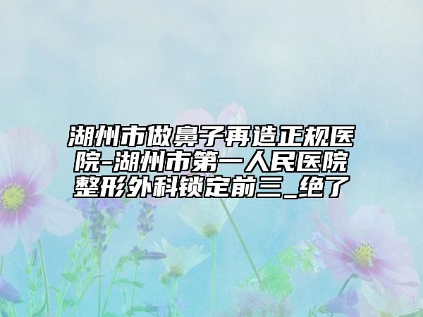 湖州市做鼻子再造正规医院-湖州市第一人民医院整形外科锁定前三_绝了