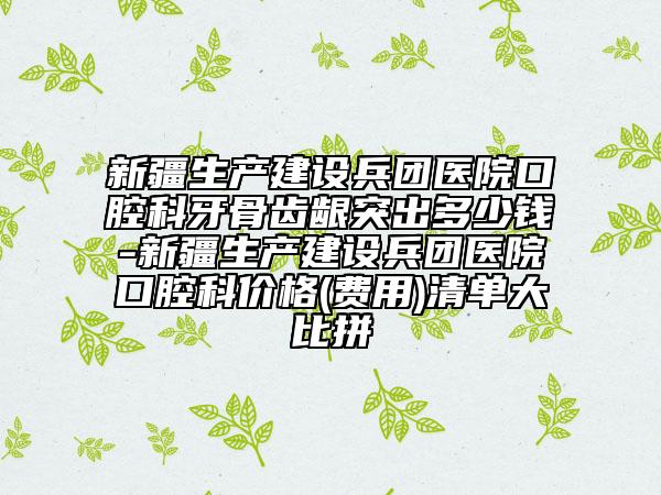 新疆生产建设兵团医院口腔科牙骨齿龈突出多少钱-新疆生产建设兵团医院口腔科价格(费用)清单大比拼