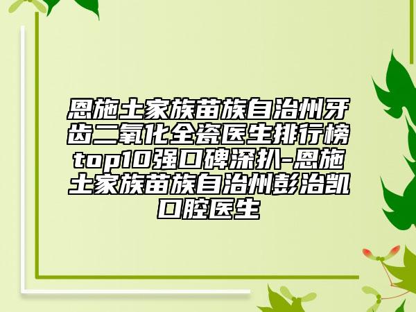 恩施土家族苗族自治州牙齿二氧化全瓷医生排行榜top10强口碑深扒-恩施土家族苗族自治州彭治凯口腔医生