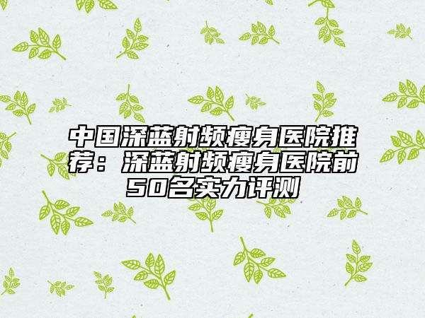 中国深蓝射频瘦身医院推荐：深蓝射频瘦身医院前50名实力评测