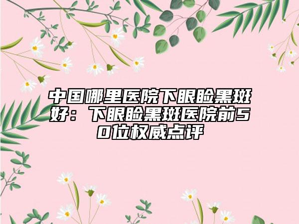 中国哪里医院下眼睑黑斑好：下眼睑黑斑医院前50位权威点评