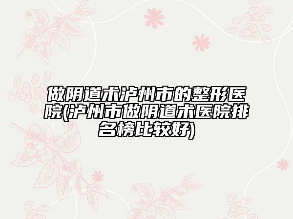 做阴道术泸州市的整形医院(泸州市做阴道术医院排名榜比较好)
