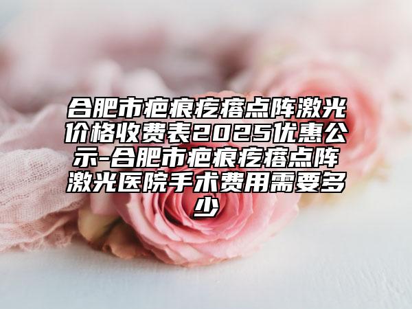 合肥市疤痕疙瘩点阵激光价格收费表2025优惠公示-合肥市疤痕疙瘩点阵激光医院手术费用需要多少
