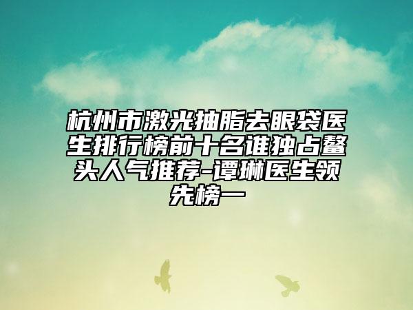 杭州市激光抽脂去眼袋医生排行榜前十名谁独占鳌头人气推荐-谭琳医生领先榜一