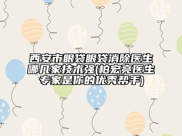 西安市眼袋眼袋消除医生哪几家技术强(柏宏亮医生专家是你的优秀帮手)