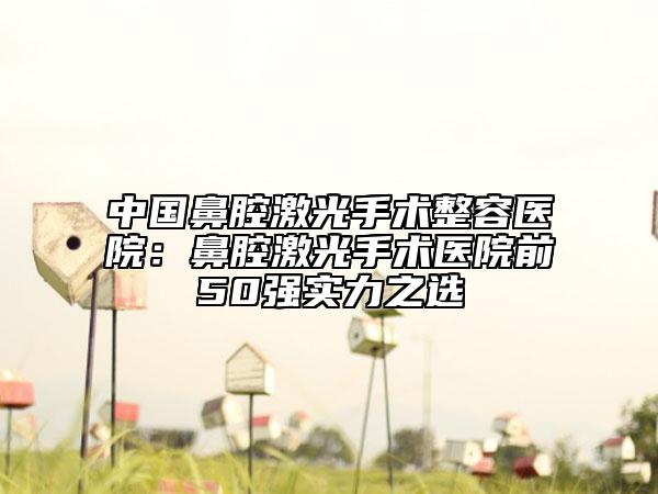 中国鼻腔激光手术整容医院：鼻腔激光手术医院前50强实力之选