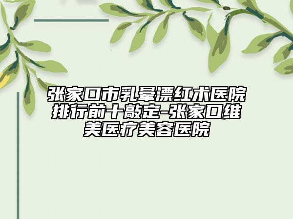 张家口市乳晕漂红术医院排行前十敲定-张家口维美医疗美容医院