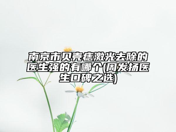 南京市贝壳痣激光去除的医生强的有哪个(周发扬医生口碑之选)