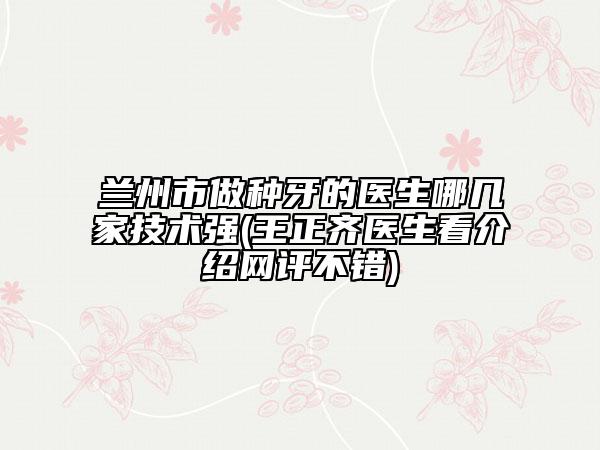 兰州市做种牙的医生哪几家技术强(王正齐医生看介绍网评不错)