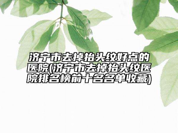 济宁市去掉抬头纹好点的医院(济宁市去掉抬头纹医院排名榜前十名名单收藏)