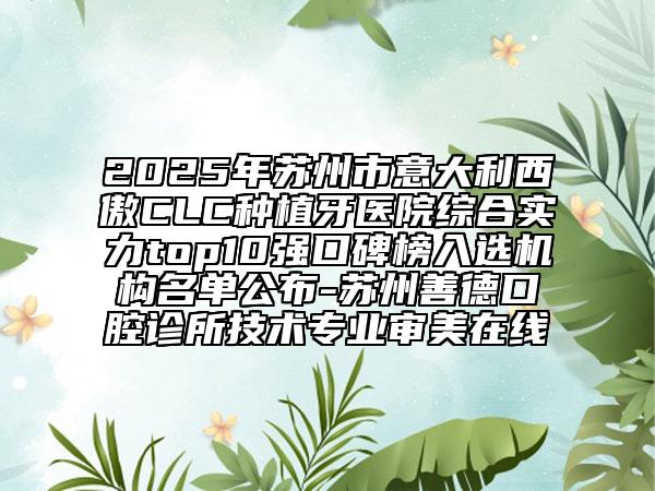 2025年苏州市意大利西傲CLC种植牙医院综合实力top10强口碑榜入选机构名单公布-苏州善德口腔诊所技术专业审美在线