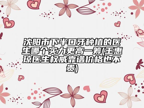 沈阳市下半口牙种植的医生哪个实力更高一筹(王惠琼医生权威靠谱价格也不贵)