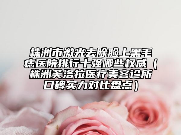 株洲市激光去除脸上黑毛痣医院排行十强哪些权威（株洲芙洛拉医疗美容诊所口碑实力对比盘点）