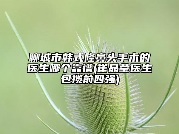 聊城市韩式隆鼻头手术的医生哪个靠谱(崔晶莹医生包揽前四强)
