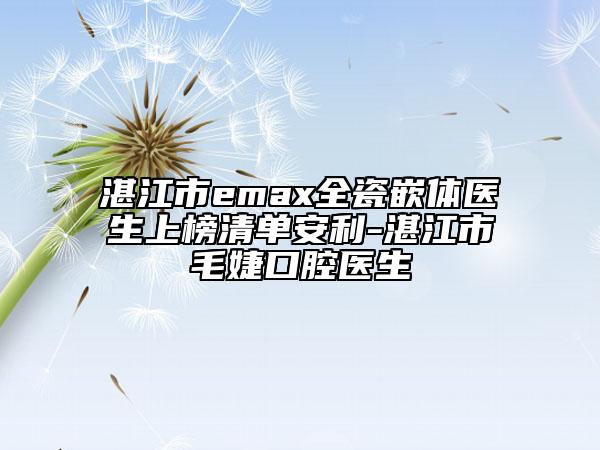 湛江市emax全瓷嵌体医生上榜清单安利-湛江市毛婕口腔医生