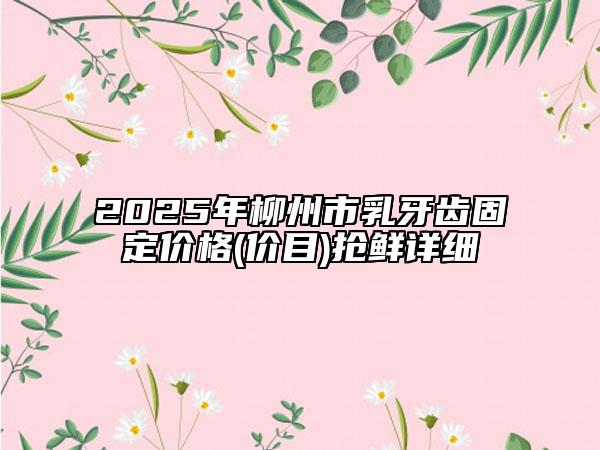 2025年柳州市乳牙齿固定价格(价目)抢鲜详细