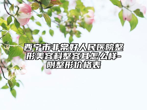 西宁市非常好人民医院整形美容科整容耳怎么样-附整形价格表
