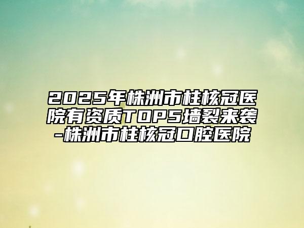 2025年株洲市柱核冠医院有资质TOP5墙裂来袭-株洲市柱核冠口腔医院