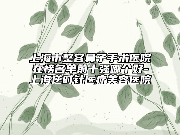 上海市整容鼻子手术医院在榜名单前十强哪个好-上海逆时针医疗美容医院
