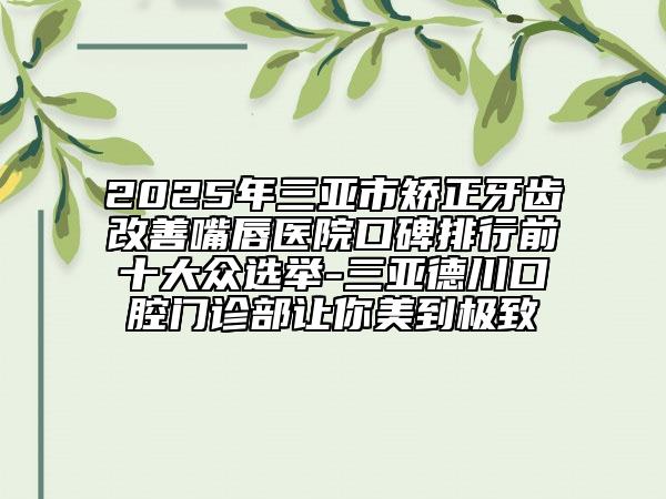 2025年三亚市矫正牙齿改善嘴唇医院口碑排行前十大众选举-三亚德川口腔门诊部让你美到极致