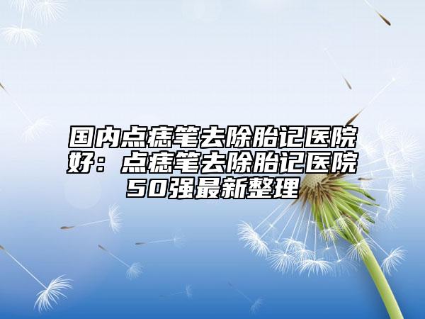 国内点痣笔去除胎记医院好：点痣笔去除胎记医院50强最新整理