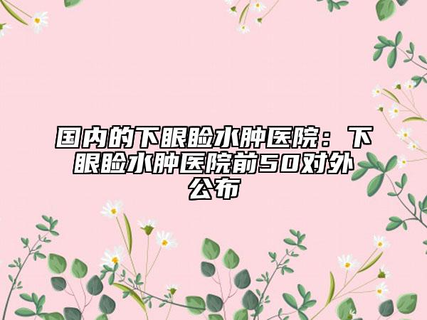 国内的下眼睑水肿医院：下眼睑水肿医院前50对外公布