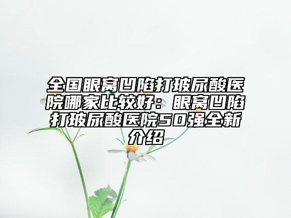 全国眼窝凹陷打玻尿酸医院哪家比较好：眼窝凹陷打玻尿酸医院50强全新介绍