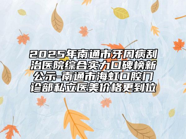 2025年南通市牙周病刮治医院综合实力口碑榜新公示-南通市海虹口腔门诊部私立医美价格更到位